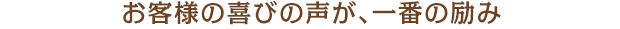 お客様の喜びの声が、一番の励み
